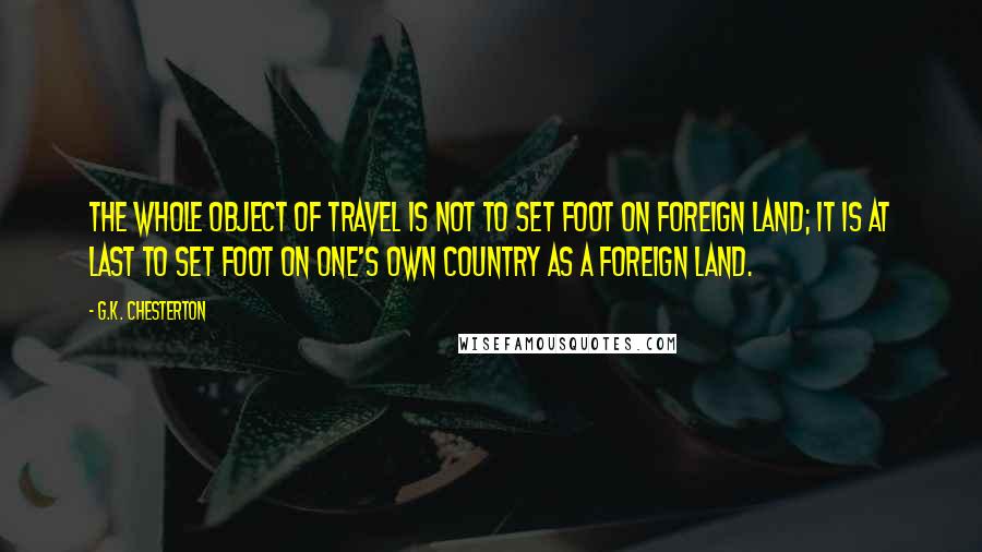 G.K. Chesterton Quotes: The whole object of travel is not to set foot on foreign land; it is at last to set foot on one's own country as a foreign land.