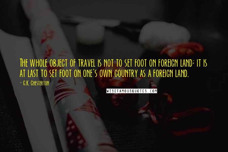 G.K. Chesterton Quotes: The whole object of travel is not to set foot on foreign land; it is at last to set foot on one's own country as a foreign land.