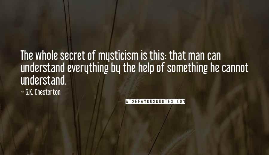 G.K. Chesterton Quotes: The whole secret of mysticism is this: that man can understand everything by the help of something he cannot understand.