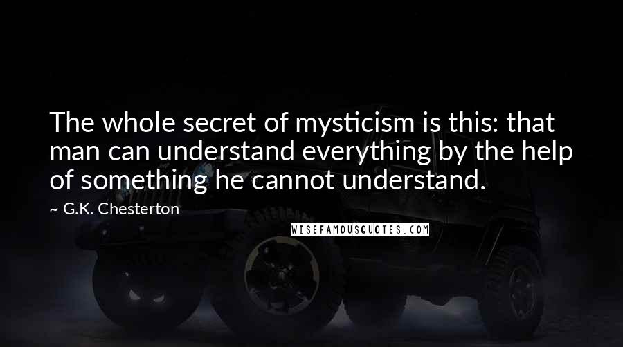 G.K. Chesterton Quotes: The whole secret of mysticism is this: that man can understand everything by the help of something he cannot understand.