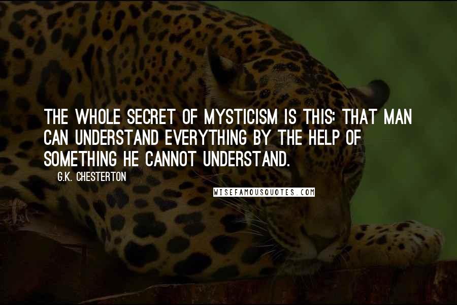 G.K. Chesterton Quotes: The whole secret of mysticism is this: that man can understand everything by the help of something he cannot understand.