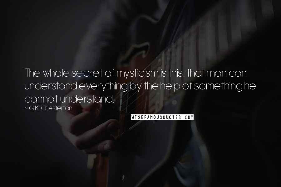 G.K. Chesterton Quotes: The whole secret of mysticism is this: that man can understand everything by the help of something he cannot understand.