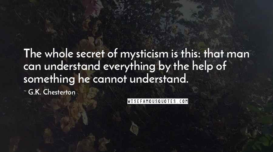 G.K. Chesterton Quotes: The whole secret of mysticism is this: that man can understand everything by the help of something he cannot understand.