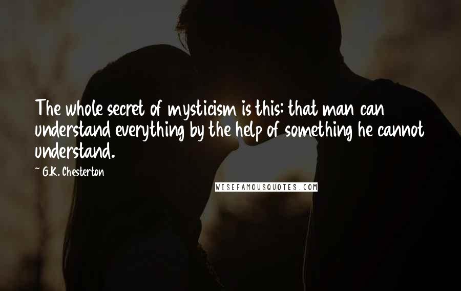 G.K. Chesterton Quotes: The whole secret of mysticism is this: that man can understand everything by the help of something he cannot understand.
