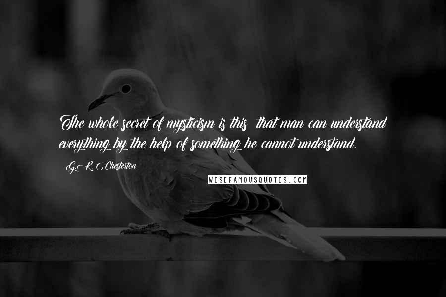 G.K. Chesterton Quotes: The whole secret of mysticism is this: that man can understand everything by the help of something he cannot understand.
