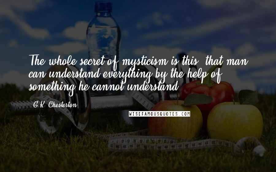 G.K. Chesterton Quotes: The whole secret of mysticism is this: that man can understand everything by the help of something he cannot understand.