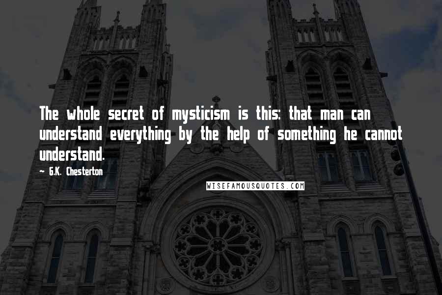 G.K. Chesterton Quotes: The whole secret of mysticism is this: that man can understand everything by the help of something he cannot understand.