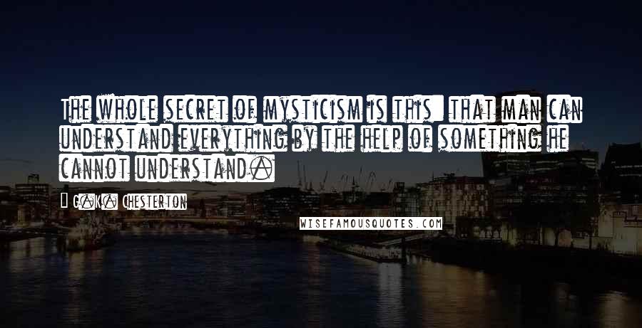 G.K. Chesterton Quotes: The whole secret of mysticism is this: that man can understand everything by the help of something he cannot understand.