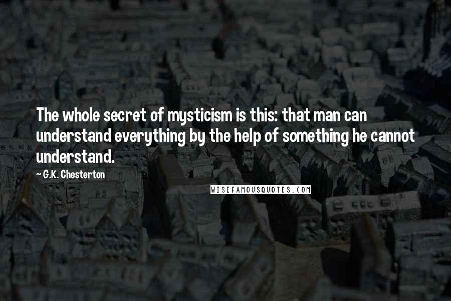 G.K. Chesterton Quotes: The whole secret of mysticism is this: that man can understand everything by the help of something he cannot understand.