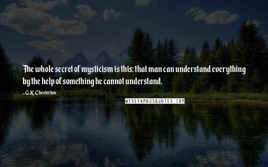 G.K. Chesterton Quotes: The whole secret of mysticism is this: that man can understand everything by the help of something he cannot understand.