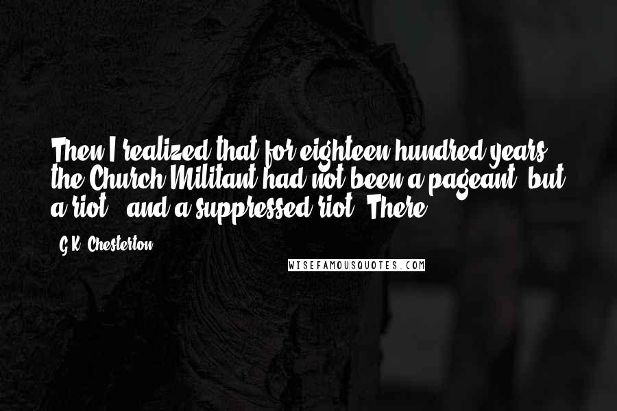 G.K. Chesterton Quotes: Then I realized that for eighteen hundred years the Church Militant had not been a pageant, but a riot - and a suppressed riot. There,