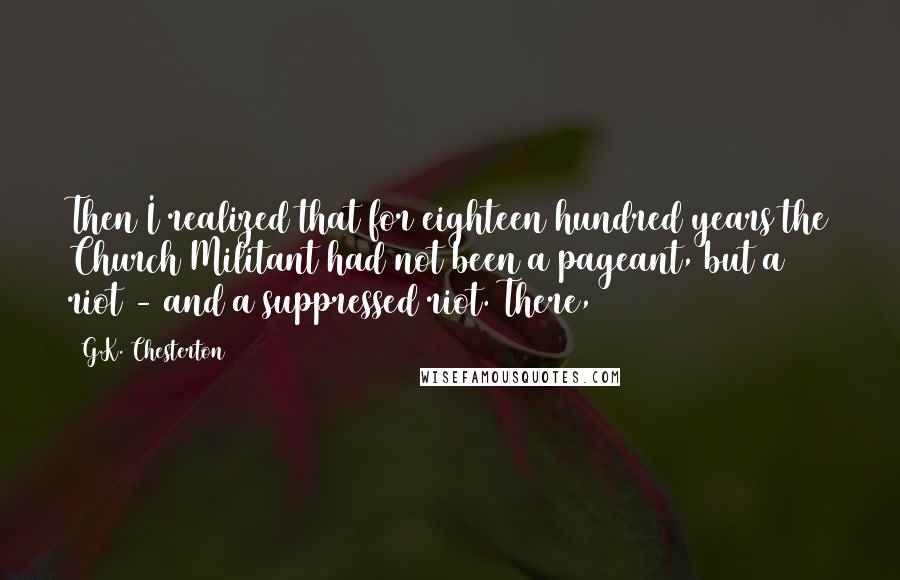 G.K. Chesterton Quotes: Then I realized that for eighteen hundred years the Church Militant had not been a pageant, but a riot - and a suppressed riot. There,