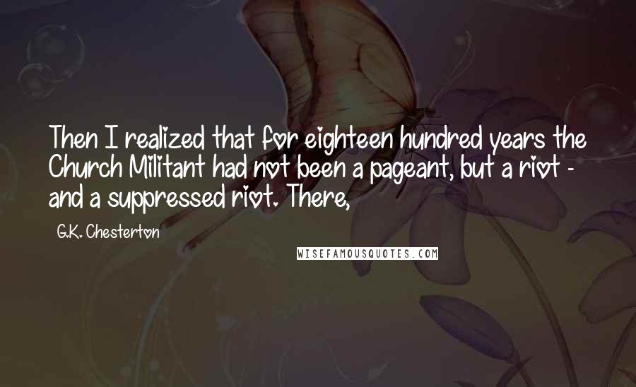 G.K. Chesterton Quotes: Then I realized that for eighteen hundred years the Church Militant had not been a pageant, but a riot - and a suppressed riot. There,