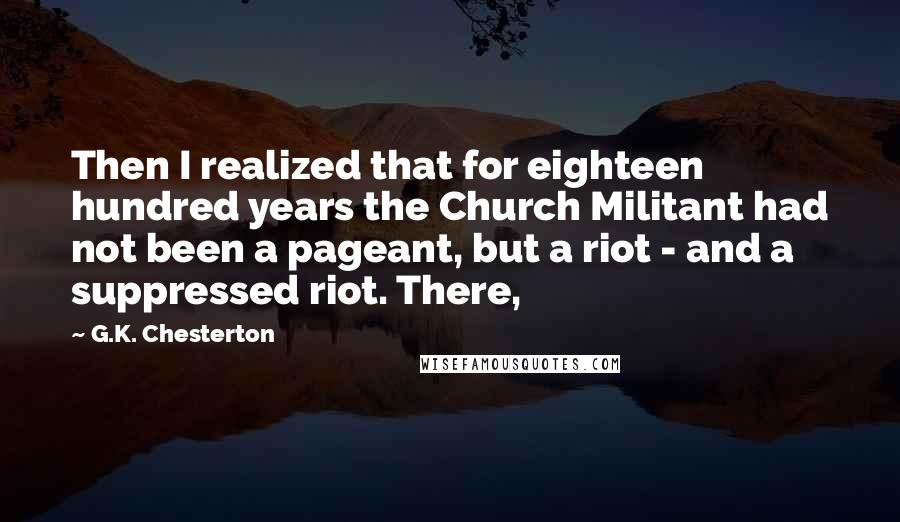 G.K. Chesterton Quotes: Then I realized that for eighteen hundred years the Church Militant had not been a pageant, but a riot - and a suppressed riot. There,