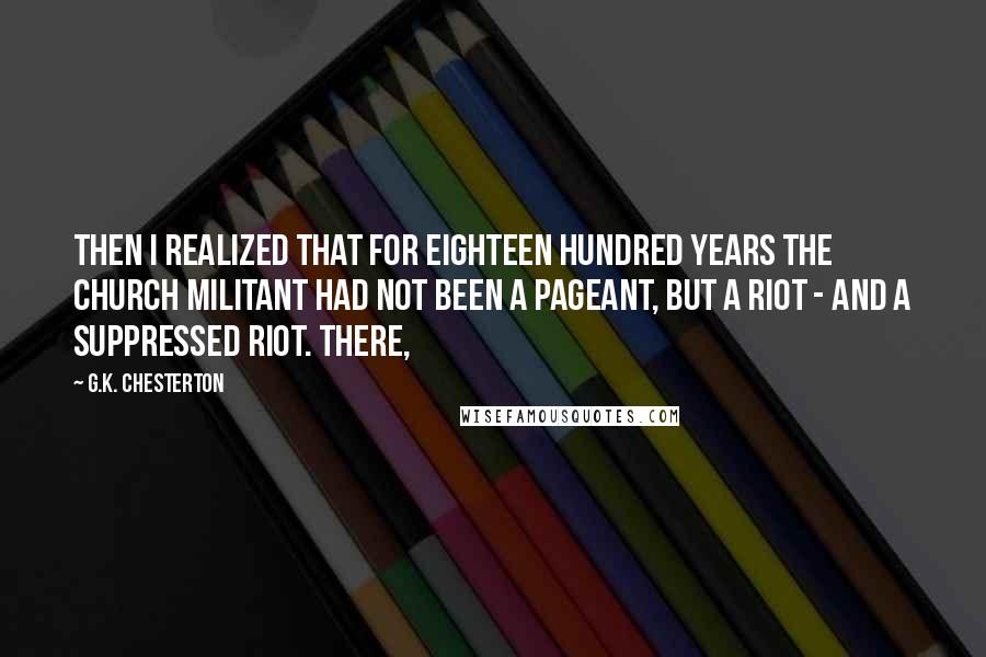 G.K. Chesterton Quotes: Then I realized that for eighteen hundred years the Church Militant had not been a pageant, but a riot - and a suppressed riot. There,