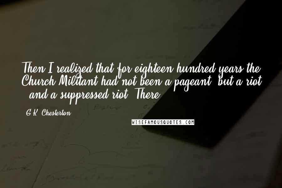 G.K. Chesterton Quotes: Then I realized that for eighteen hundred years the Church Militant had not been a pageant, but a riot - and a suppressed riot. There,