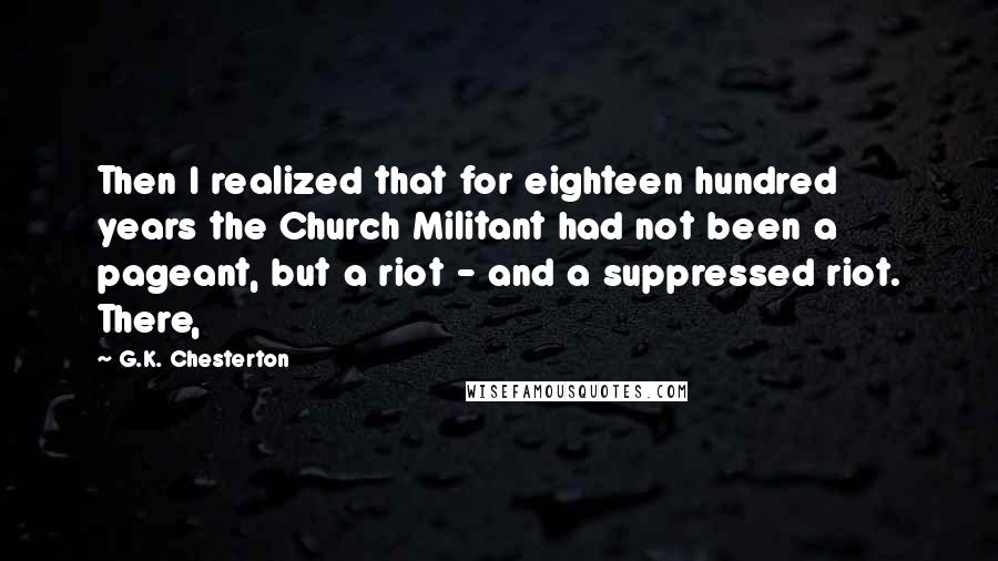 G.K. Chesterton Quotes: Then I realized that for eighteen hundred years the Church Militant had not been a pageant, but a riot - and a suppressed riot. There,