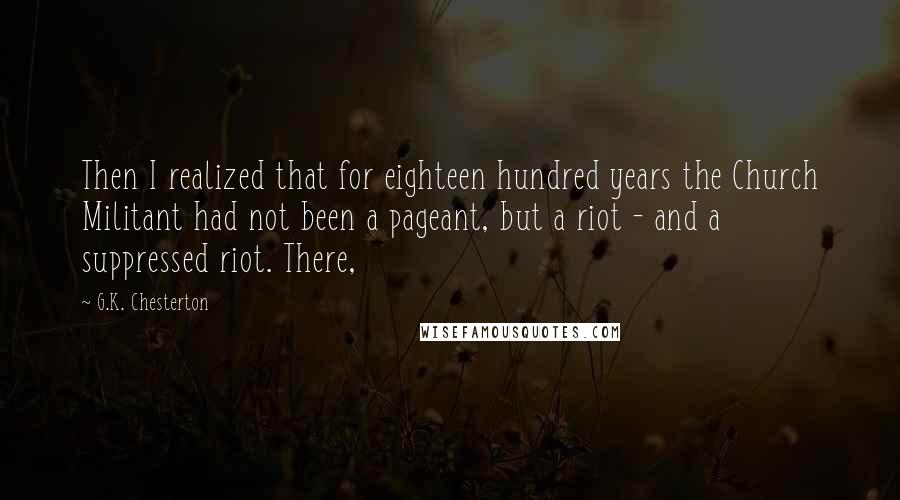 G.K. Chesterton Quotes: Then I realized that for eighteen hundred years the Church Militant had not been a pageant, but a riot - and a suppressed riot. There,