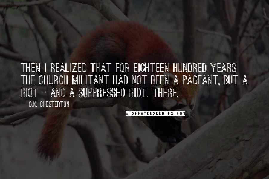 G.K. Chesterton Quotes: Then I realized that for eighteen hundred years the Church Militant had not been a pageant, but a riot - and a suppressed riot. There,