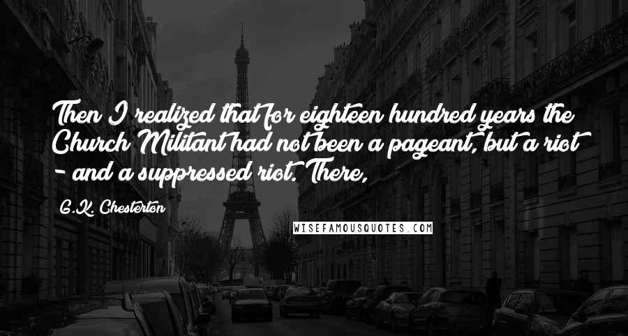 G.K. Chesterton Quotes: Then I realized that for eighteen hundred years the Church Militant had not been a pageant, but a riot - and a suppressed riot. There,