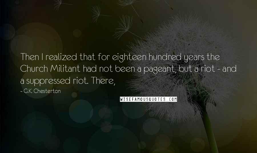 G.K. Chesterton Quotes: Then I realized that for eighteen hundred years the Church Militant had not been a pageant, but a riot - and a suppressed riot. There,