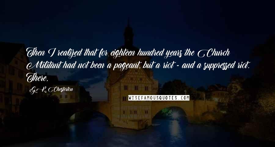 G.K. Chesterton Quotes: Then I realized that for eighteen hundred years the Church Militant had not been a pageant, but a riot - and a suppressed riot. There,