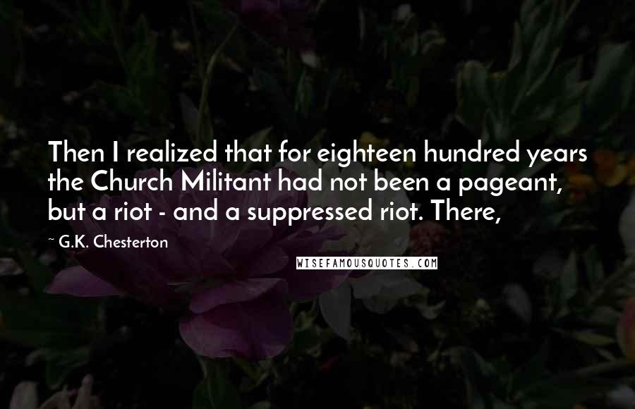 G.K. Chesterton Quotes: Then I realized that for eighteen hundred years the Church Militant had not been a pageant, but a riot - and a suppressed riot. There,