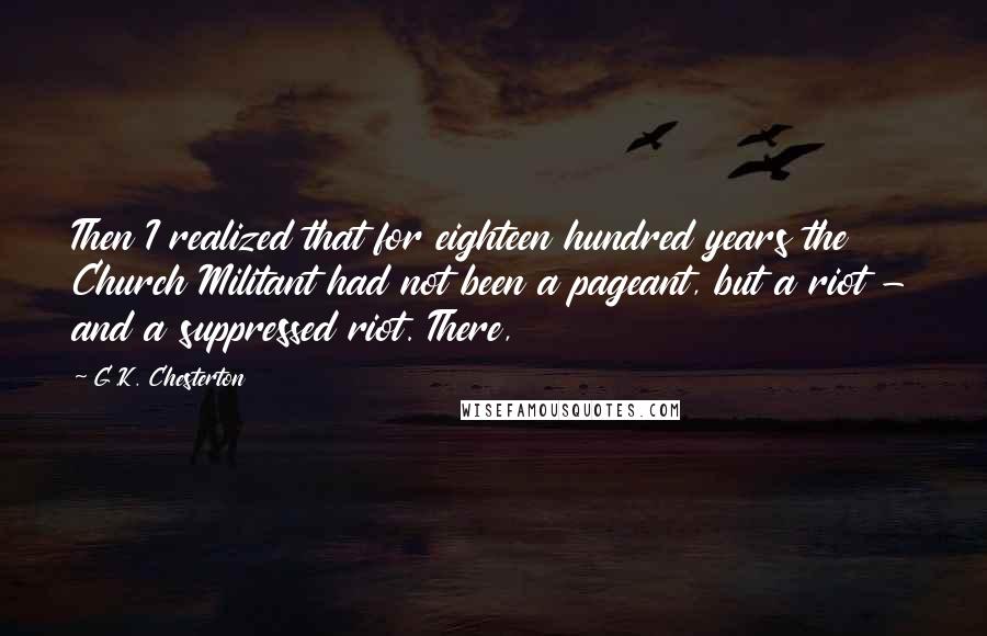 G.K. Chesterton Quotes: Then I realized that for eighteen hundred years the Church Militant had not been a pageant, but a riot - and a suppressed riot. There,