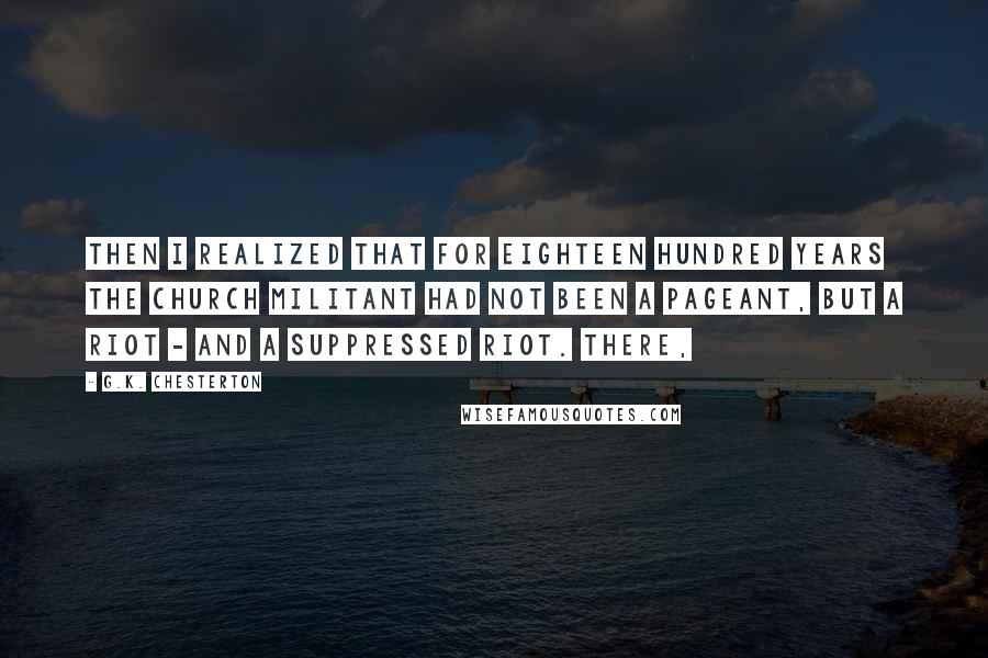 G.K. Chesterton Quotes: Then I realized that for eighteen hundred years the Church Militant had not been a pageant, but a riot - and a suppressed riot. There,