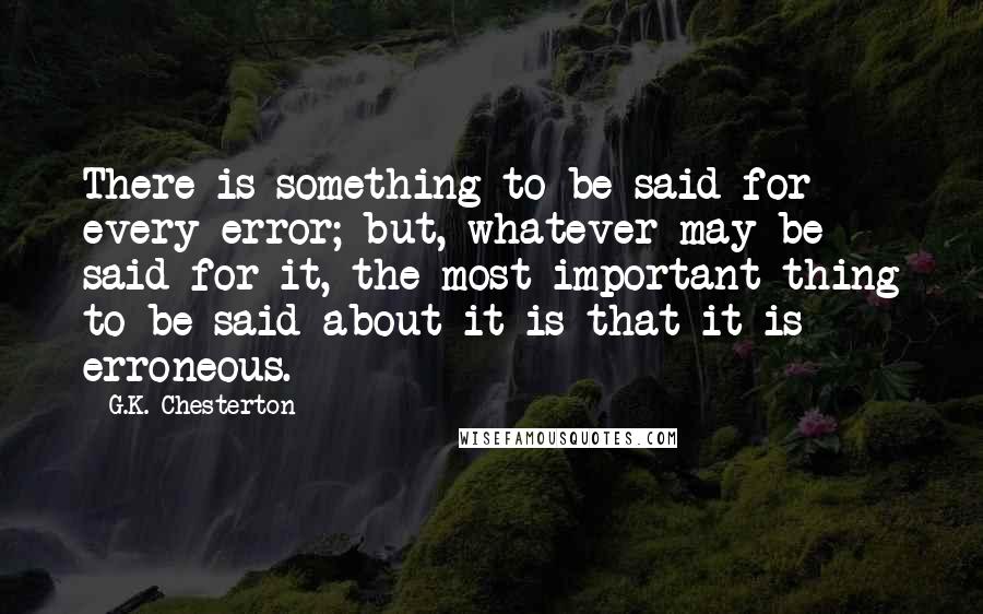 G.K. Chesterton Quotes: There is something to be said for every error; but, whatever may be said for it, the most important thing to be said about it is that it is erroneous.