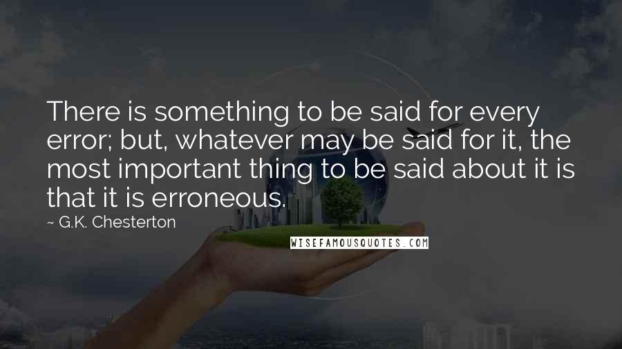 G.K. Chesterton Quotes: There is something to be said for every error; but, whatever may be said for it, the most important thing to be said about it is that it is erroneous.