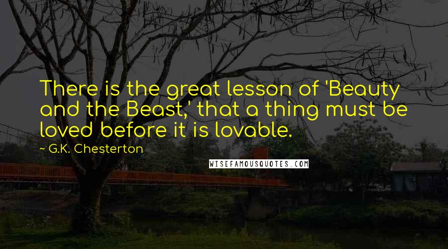 G.K. Chesterton Quotes: There is the great lesson of 'Beauty and the Beast,' that a thing must be loved before it is lovable.