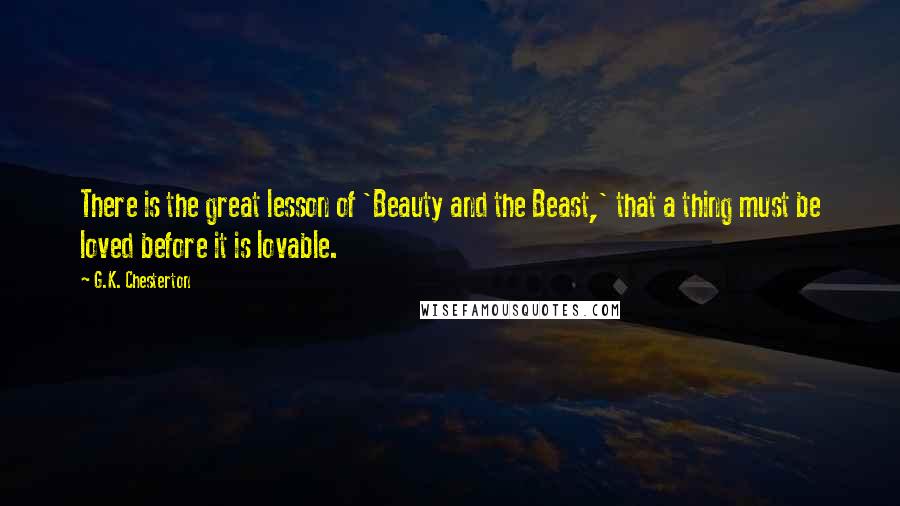 G.K. Chesterton Quotes: There is the great lesson of 'Beauty and the Beast,' that a thing must be loved before it is lovable.