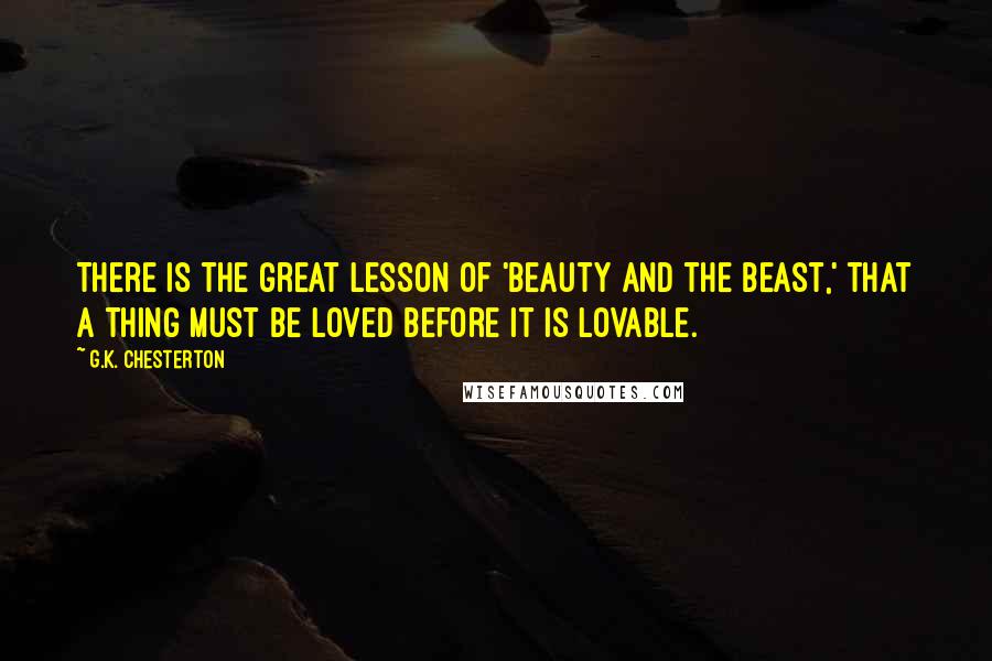 G.K. Chesterton Quotes: There is the great lesson of 'Beauty and the Beast,' that a thing must be loved before it is lovable.