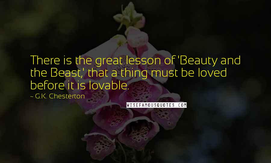 G.K. Chesterton Quotes: There is the great lesson of 'Beauty and the Beast,' that a thing must be loved before it is lovable.