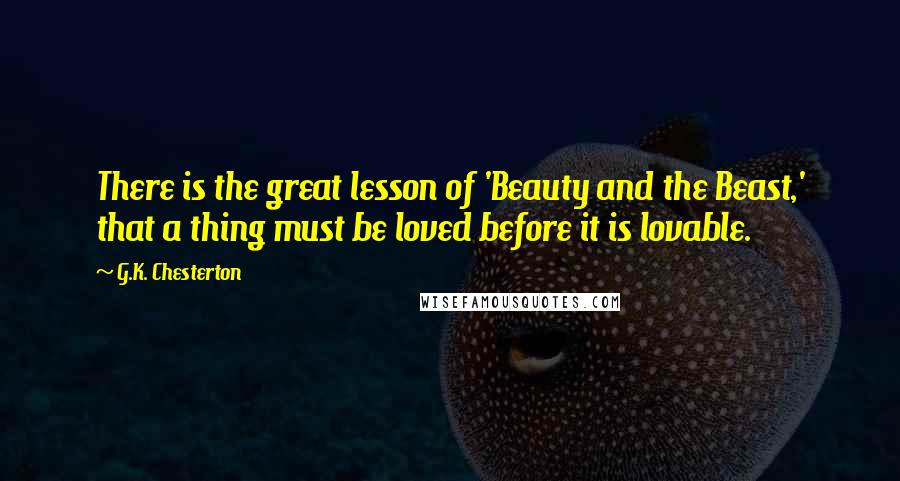 G.K. Chesterton Quotes: There is the great lesson of 'Beauty and the Beast,' that a thing must be loved before it is lovable.