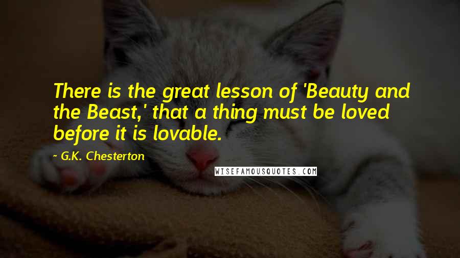 G.K. Chesterton Quotes: There is the great lesson of 'Beauty and the Beast,' that a thing must be loved before it is lovable.