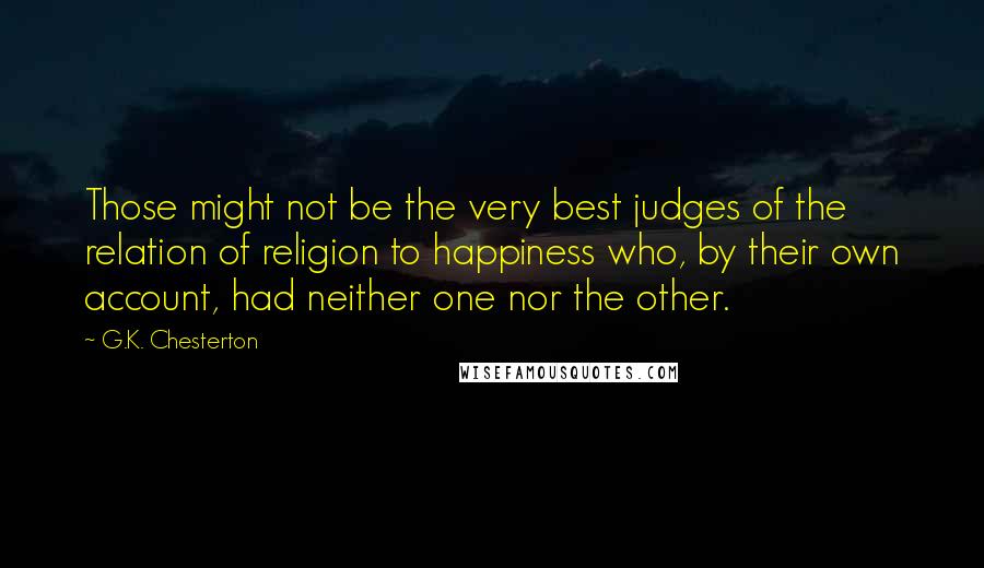 G.K. Chesterton Quotes: Those might not be the very best judges of the relation of religion to happiness who, by their own account, had neither one nor the other.