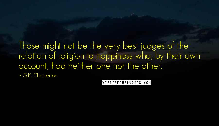 G.K. Chesterton Quotes: Those might not be the very best judges of the relation of religion to happiness who, by their own account, had neither one nor the other.