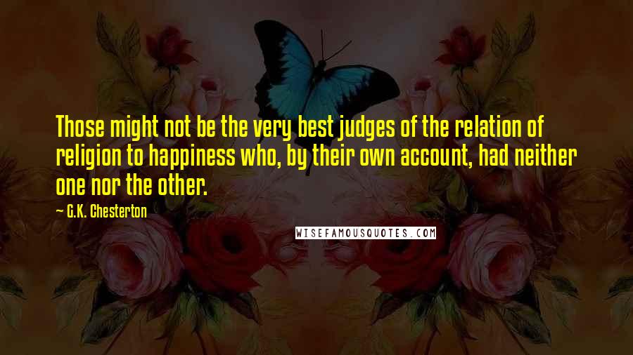 G.K. Chesterton Quotes: Those might not be the very best judges of the relation of religion to happiness who, by their own account, had neither one nor the other.