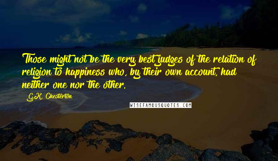 G.K. Chesterton Quotes: Those might not be the very best judges of the relation of religion to happiness who, by their own account, had neither one nor the other.