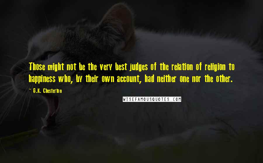 G.K. Chesterton Quotes: Those might not be the very best judges of the relation of religion to happiness who, by their own account, had neither one nor the other.