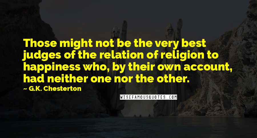 G.K. Chesterton Quotes: Those might not be the very best judges of the relation of religion to happiness who, by their own account, had neither one nor the other.