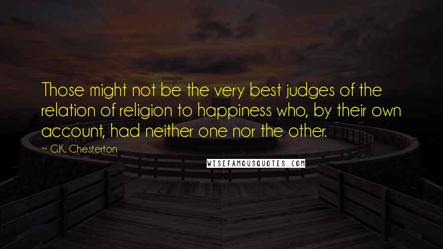 G.K. Chesterton Quotes: Those might not be the very best judges of the relation of religion to happiness who, by their own account, had neither one nor the other.