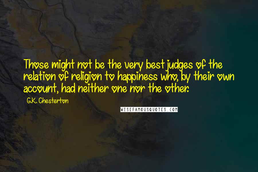 G.K. Chesterton Quotes: Those might not be the very best judges of the relation of religion to happiness who, by their own account, had neither one nor the other.