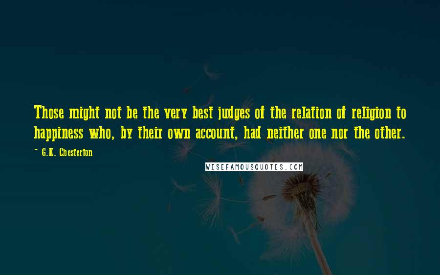 G.K. Chesterton Quotes: Those might not be the very best judges of the relation of religion to happiness who, by their own account, had neither one nor the other.