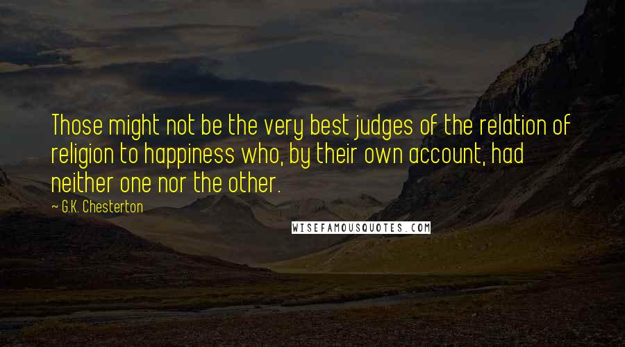 G.K. Chesterton Quotes: Those might not be the very best judges of the relation of religion to happiness who, by their own account, had neither one nor the other.