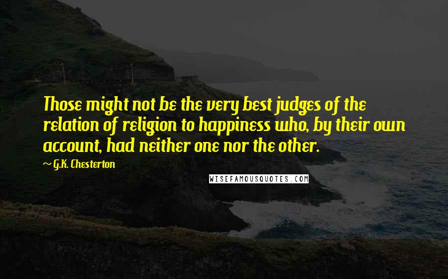 G.K. Chesterton Quotes: Those might not be the very best judges of the relation of religion to happiness who, by their own account, had neither one nor the other.