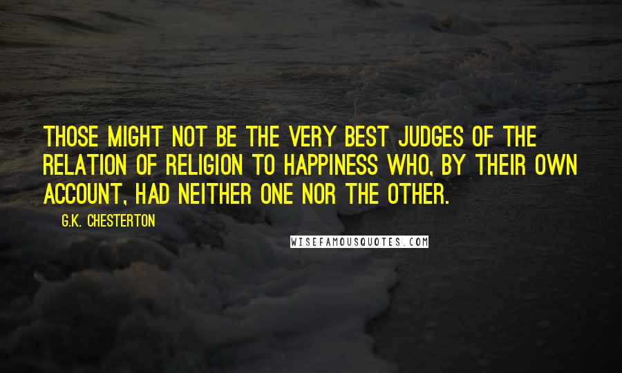 G.K. Chesterton Quotes: Those might not be the very best judges of the relation of religion to happiness who, by their own account, had neither one nor the other.