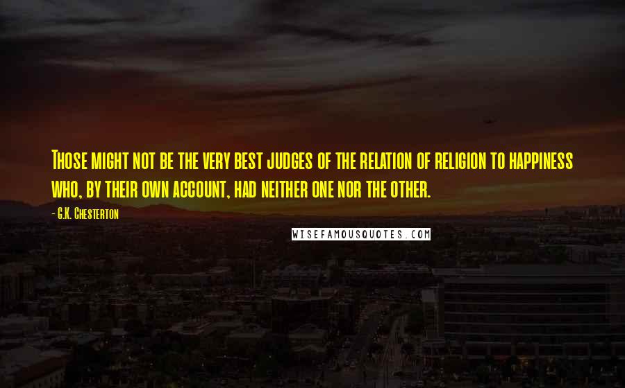 G.K. Chesterton Quotes: Those might not be the very best judges of the relation of religion to happiness who, by their own account, had neither one nor the other.